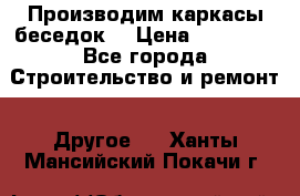 Производим каркасы беседок. › Цена ­ 22 000 - Все города Строительство и ремонт » Другое   . Ханты-Мансийский,Покачи г.